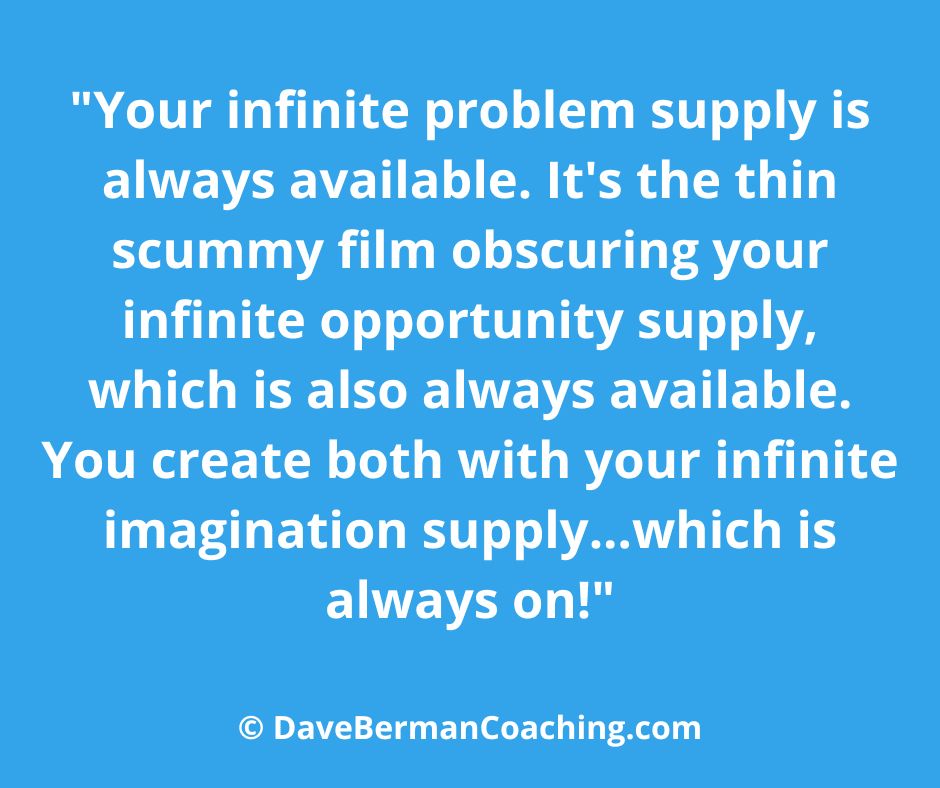 Blue background with white writing: "Your infinite problem supply is always available. It's the thin scummy film obscuring your infinite opportunity supply, which is also always available. You create both with your infinite imagination supply...which is always on!" - © DaveBermanCoaching.com