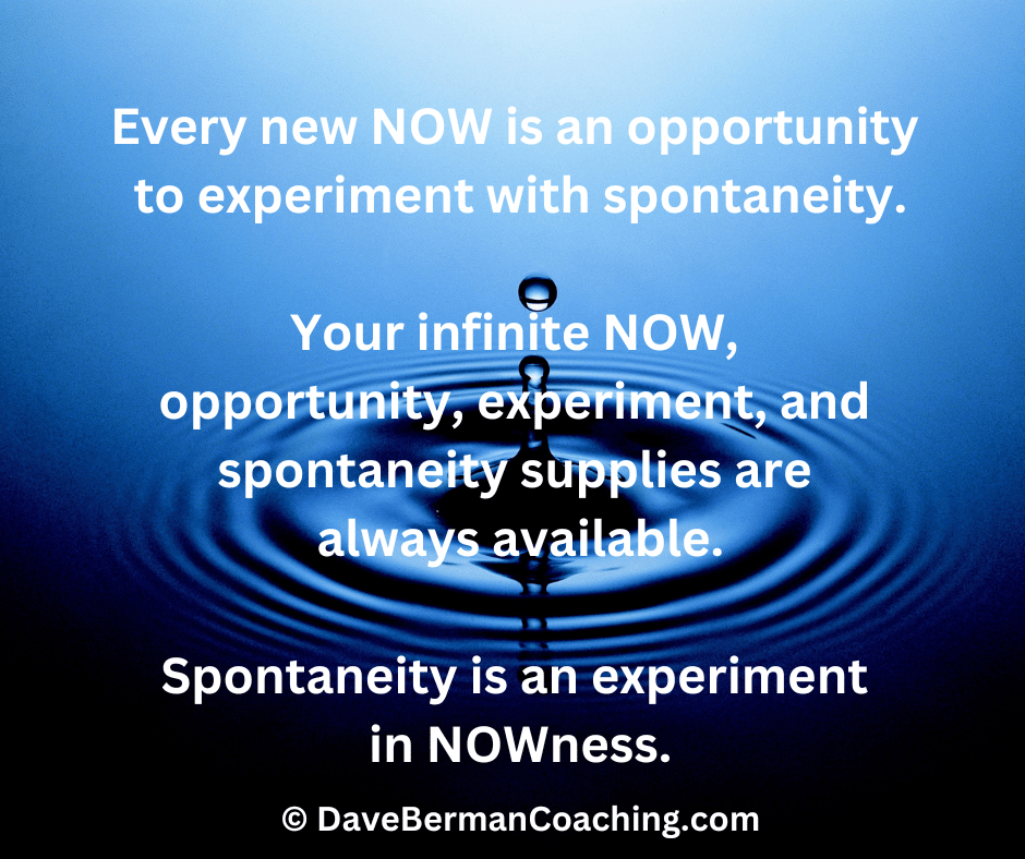 Background is a tiny splash of water in the center of ripples. Quote: "Every new NOW is an opportunity to experiment with spontaneity. Your infinite NOW, spontaneity, experiment, and opportunity supplies are always available. Spontaneity is an experiment in NOWness." ~ © DaveBermanCoaching.com